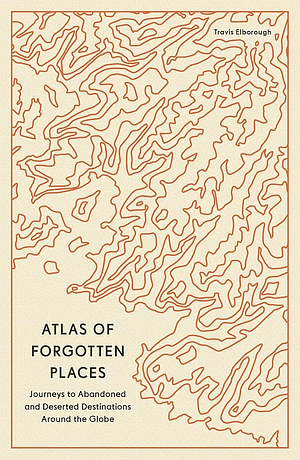 Atlas of Forgotten Places: Journeys to Abandoned and Deserted Destinations Around the Globe by Travis Elborough