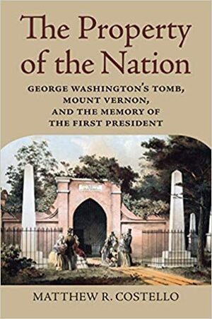 The Property of the Nation: George Washington's Tomb, Mount Vernon, and the Memory of the First President by Matthew R Costello