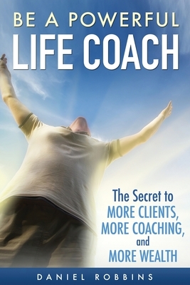 Be A Powerful Life Coach: The Secret To More Clients, More Coaching, and More Wealth by Daniel Robbins