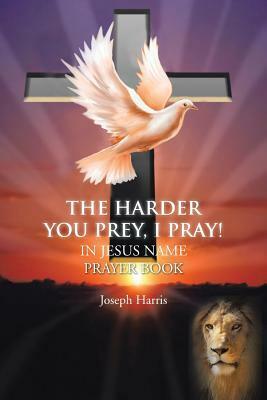 The Harder You Prey, I Pray!: In Jesus Name Prayer Book by Joseph Harris