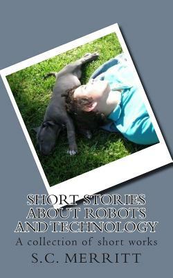 Short Stories About Robots and Technology: A collection of short works by S.C. Merritt by Scott Christopher Merritt, S.C. Merritt