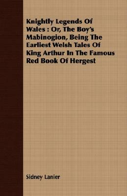 Knightly Legends of Wales: Or, the Boy's Mabinogion, Being the Earliest Welsh Tales of King Arthur in the Famous Red Book of Hergest by Sidney Lanier