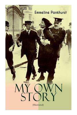 MY OWN STORY (Illustrated): The Inspiring & Powerful Autobiography of the Determined Woman Who Founded the Militant WPSU Suffragette Movement and by Emmeline Pankhurst