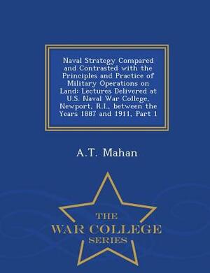 Naval Strategy Compared and Contrasted with the Principles and Practice of Military Operations on Land: Lectures Delivered at U.S. Naval War College, by A. T. Mahan