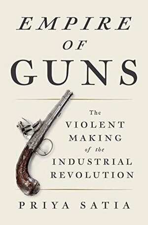 Empire of Guns: The Violent Making of the Industrial Revolution by Priya Satia
