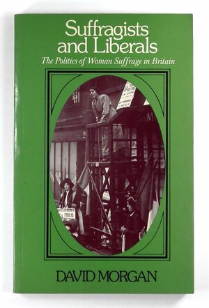 Suffragists and Liberals: The Politics of Woman Suffrage in Britain by David R. Morgan