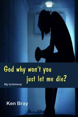 God Why won't you just let me die?: A personal testimomy by Ken Bray