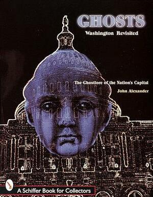 Ghosts! Washington Revisited: The Ghostlore of the Nation's Capitol by John H. Alexander