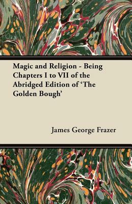 Magic and Religion - Being Chapters I to VII of the Abridged Edition of 'The Golden Bough' by James George Frazer