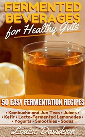 Fermented Beverages for Healthy Guts: 50 Easy Fermentation Recipes - Kombucha and Jun Teas - Juices - Kefir - Lacto-Fermented Lemonades - Yogurts - Smoothies -Sodas by Louise Davidson