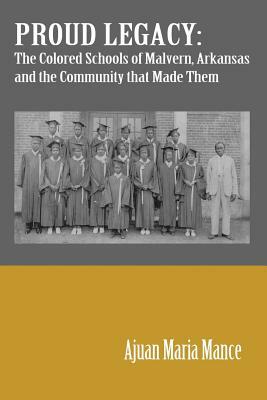 Proud Legacy: The Colored Schools of Malvern, Arkansas and the Community that Made Them by Ajuan M. Mance