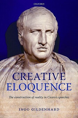 Creative Eloquence: The Construction of Reality in Cicero's Speeches by Ingo Gildenhard