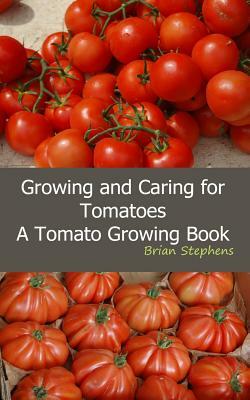 Growing and Caring for Tomatoes: An Essential Tomato Growing Book by Brian Stephens