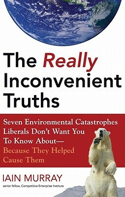 The Really Inconvenient Truths: Seven Environmental Catastrophes Liberals Don't Want You to Know About--Because They Helped Cause Them by Iain Murray