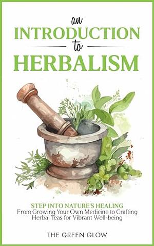 An Introduction to Herbalism: Step into Nature's Healing - From Growing Your Own Medicine to Crafting Herbal Teas for Vibrant Well-being by The Green Glow