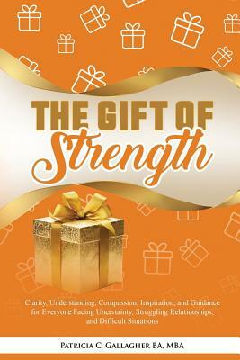 The Gift of Strength: Clarity, Understanding, Compassion, Inspiration, and Guidance for Everyone Facing Uncertainty, Struggling Relationship by Patricia C. Gallagher