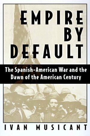 Empire by Default: The Spanish-American War and the Dawn of the American Century by Ivan Musicant