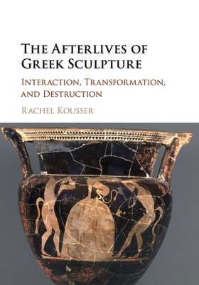 The Afterlives of Greek Sculpture: Interaction, Transformation, and Destruction by Rachel Kousser