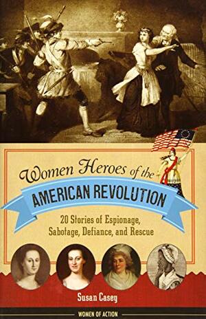 Women Heroes of the American Revolution: 20 Stories of Espionage, Sabotage, Defiance, and Rescue by Susan M. Casey