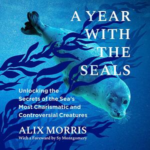 A Year with the Seals: Unlocking the Secrets of the Sea's Most Charismatic and Controversial Creatures by Alix Morris