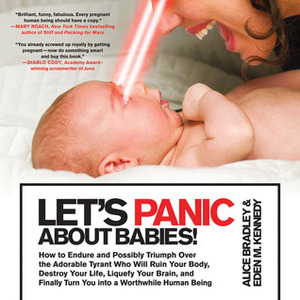 Let's Panic About Babies!: How to Endure and Possibly Triumph Over the Adorable Tyrant who Will Ruin Your Body, Destroy Your Life, Liquefy Your Brain, and Finally Turn You into a Worthwhile Human Being by Eden M. Kennedy, Alice Bradley