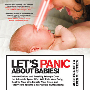 Let's Panic About Babies!: How to Endure and Possibly Triumph Over the Adorable Tyrant who Will Ruin Your Body, Destroy Your Life, Liquefy Your Brain, and Finally Turn You into a Worthwhile Human Being by Alice Bradley, Eden M. Kennedy