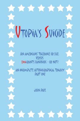 Utopia's Suicide: An Americans' Tolerance or Else, Versus Emigrants Handbook - Or Not? an Incomplete Autobiographical Trilogy Part One by John Paul