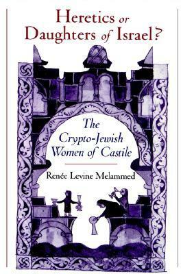 Heretics or Daughters of Israel? the Crypto-Jewish Women of Castile by Renee Levine Melammed