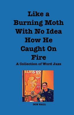 Like a Burning Moth Without a Clue as to How He Caught on Fire: A Collection of Word Jazz by Don Hall