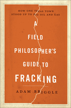 A Field Philosopher's Guide to Fracking: How One Texas Town Stood Up to Big Oil and Gas by Adam Briggle