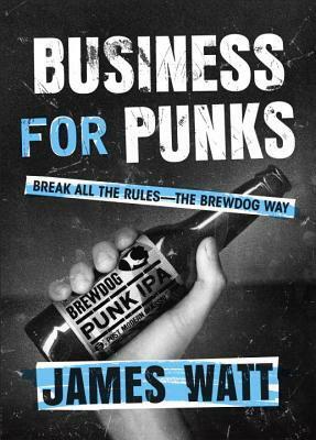 Business for Punks: Break All the Rules – the BrewDog Way by James Watt