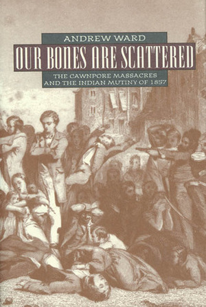 Our Bones Are Scattered: The Cawnpore Massacres and The Indian Mutiny Of 1857 by Andrew Ward