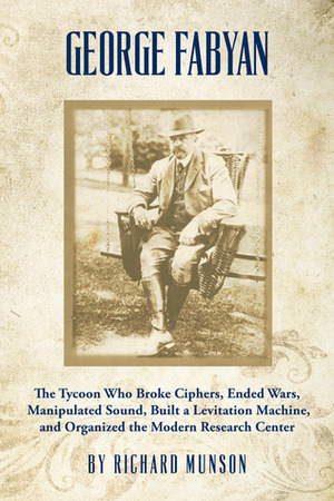 George Fabyan: The Tycoon Who Broke Ciphers, Ended Wars, Manipulated Sound, Built a Levitation Machine, and Organized the Modern Research Center by Richard Munson