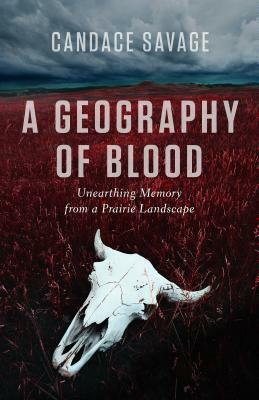 A Geography of Blood: Unearthing Memory from a Prairie Landscape by Candace Savage