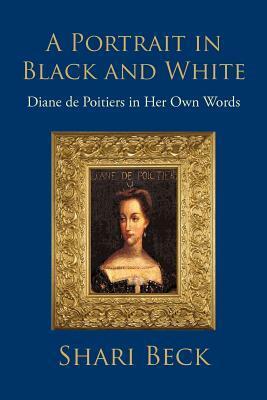 A Portrait in Black and White: Diane de Poitiers in Her Own Words by Shari Beck