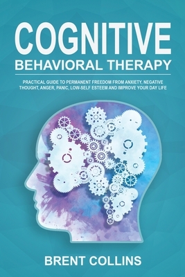 Cognitive Behavioral Therapy: Practical Guide to Permanent Freedom from Anxiety, Negative Thoughts, Anger, Panic, Low-Self Esteem and Improve Your D by Brent Collins