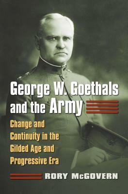 George W. Goethals and the Army: Change and Continuity in the Gilded Age and Progressive Era by Rory McGovern