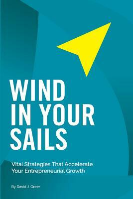 Wind In Your Sails: Vital Strategies That Accelerate Your Entrepreneurial Growth by David J. Greer