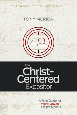 The Christ-Centered Expositor: A Field Guide for Word-Driven Disciple Makers by Tony Merida