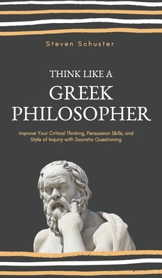 Think Like a Greek Philosopher: Improve Critical Thinking, Sharpen Persuasion Skills, and Perfect the Art of Inquiry Through Socratic Questioning by Steven Schuster