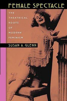 Female Spectacle: The Theatrical Roots of Modern Feminism by Susan a. Glenn