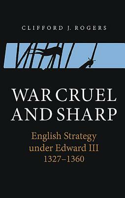 War Cruel and Sharp: English Strategy Under Edward III, 1327-1360 by Clifford J. Rogers