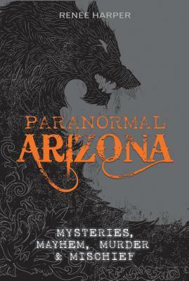 Paranormal Arizona: Mysteries, Mayhem, Murder, and Mischief by Renee Harper