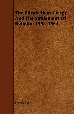 The Elizabethan Clergy And The Settlement Of Religion 1558-1564 by Henry Gee