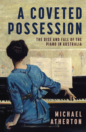 A Coveted Possession, the rise and fall of the piano in Australia by Michael Atherton