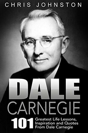 Dale Carnegie: 101 Greatest Life Lessons, Inspiration and Quotes From Dale Carnegie (How To Win Friends And Influence People, How to Stop Worrying And Start Living, The Art of Public Speaking) by Chris Johnston