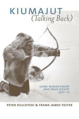 Kiumajut (Talking Back): Game Management and Inuit Rights, 1900-70 by Peter Kulchyski