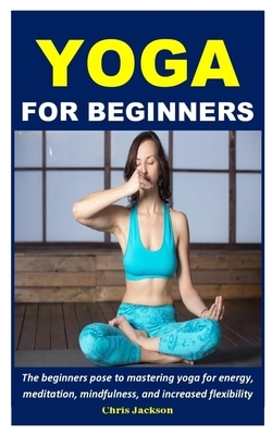 Yoga For Beginners: The beginners pose to mastering yoga for energy, meditation, mindfulness, and increased flexibility by Chris Jackson