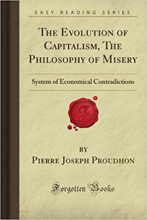 The Evolution Of Capitalism, The Philosophy Of Misery: System Of Economical Contradictions by Pierre-Joseph Proudhon