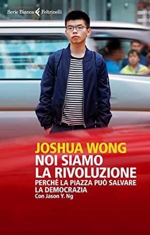 Noi siamo la rivoluzione. Perché la piazza può salvare la democrazia by Joshua Wong, Jason Y. Ng